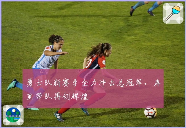 勇士队新赛季全力冲击总冠军，库里带队再创辉煌