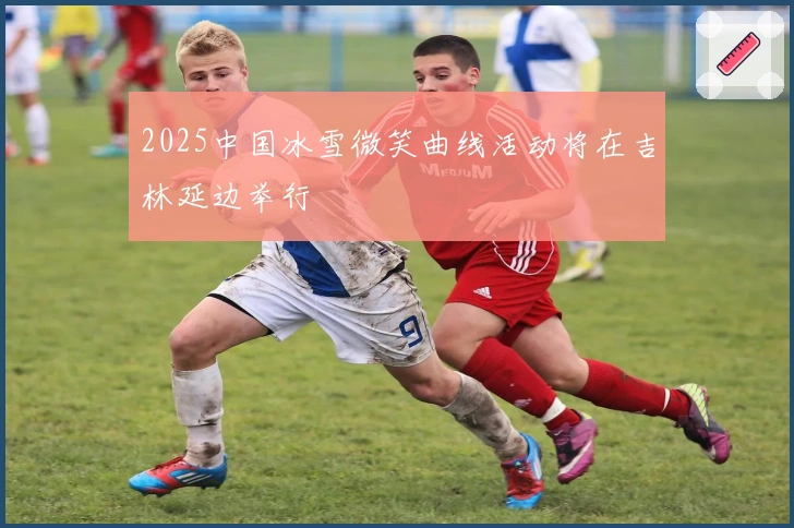 2025中国冰雪微笑曲线活动将在吉林延边举行