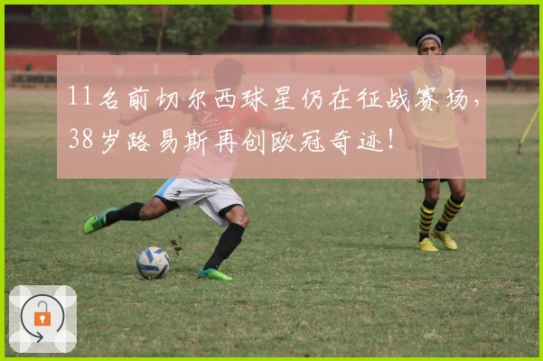 11名前切尔西球星仍在征战赛场，38岁路易斯再创欧冠奇迹！