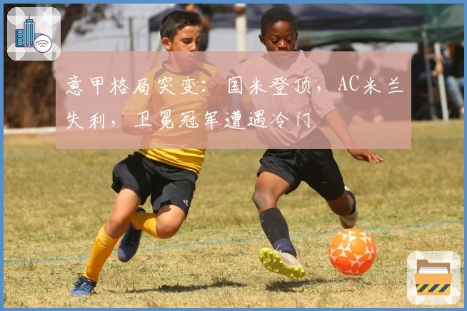 意甲格局突变：国米登顶，AC米兰失利，卫冕冠军遭遇冷门