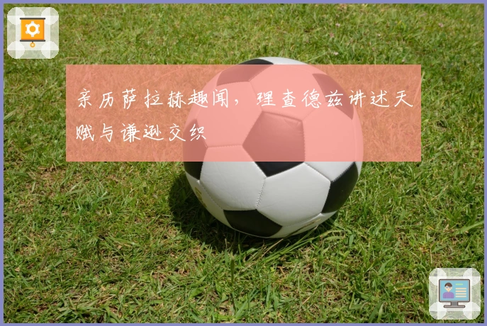 亲历萨拉赫趣闻，理查德兹讲述天赋与谦逊交织