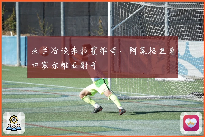 米兰洽谈弗拉霍维奇，阿莱格里看中塞尔维亚射手