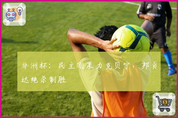 非洲杯：民主刚果力克贝宁，邦贡达绝杀制胜