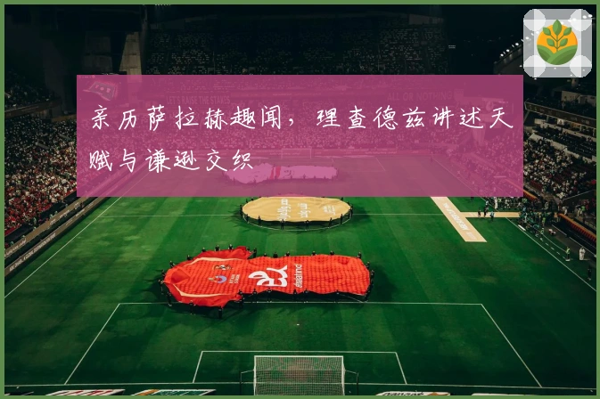 亲历萨拉赫趣闻，理查德兹讲述天赋与谦逊交织