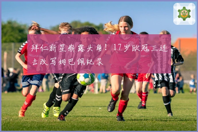 拜仁新星崭露头角！17岁欧冠三连击改写姆巴佩纪录