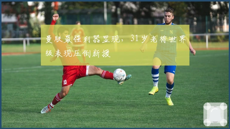 曼联最强利器显现，31岁老将世界级表现压倒新援